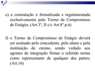 e) a contratação é formalizada e regulamentada
   exclusivamente pelo Termo de Compromisso
   de Estágio; (Art.3º, II c/c Art.8º p.ú)


f) o Termo de Compromisso de Estágio deverá
   ser assinado pelo concedente, pelo aluno e pela
   instituição de ensino, sendo vedado aos
   agentes de integração firmar o referido termo
   como representante de qualquer das partes;
   (Art.16)
 