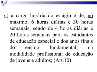g) a carga horária do estágio é de, no
  máximo, 6 horas diárias e 30 horas
  semanais; sendo de 4 horas diárias e
  20 horas semanais para os estudantes
  de educação especial e dos anos finais
  do     ensino     fundamental,     na
  modalidade profissional de educação
  de jovens e adultos; (Art.10)
 