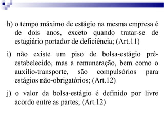 h) o tempo máximo de estágio na mesma empresa é
   de dois anos, exceto quando tratar-se de
   estagiário portador de deficiência; (Art.11)
i) não existe um piso de bolsa-estágio pré-
   estabelecido, mas a remuneração, bem como o
   auxílio-transporte, são compulsórios para
   estágios não-obrigatórios; (Art.12)
j) o valor da bolsa-estágio é definido por livre
   acordo entre as partes; (Art.12)
 