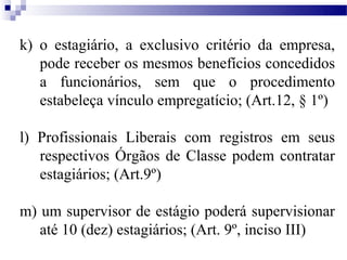 k) o estagiário, a exclusivo critério da empresa,
   pode receber os mesmos benefícios concedidos
   a funcionários, sem que o procedimento
   estabeleça vínculo empregatício; (Art.12, § 1º)

l) Profissionais Liberais com registros em seus
   respectivos Órgãos de Classe podem contratar
   estagiários; (Art.9º)

m) um supervisor de estágio poderá supervisionar
   até 10 (dez) estagiários; (Art. 9º, inciso III)
 