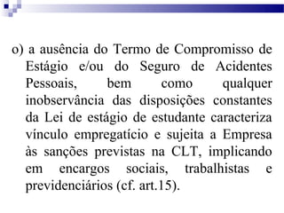 o) a ausência do Termo de Compromisso de
  Estágio e/ou do Seguro de Acidentes
  Pessoais,     bem         como   qualquer
  inobservância das disposições constantes
  da Lei de estágio de estudante caracteriza
  vínculo empregatício e sujeita a Empresa
  às sanções previstas na CLT, implicando
  em encargos sociais, trabalhistas e
  previdenciários (cf. art.15).
 