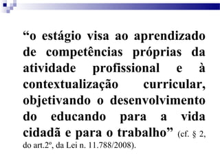 “o estágio visa ao aprendizado
de competências próprias da
atividade profissional e à
contextualização    curricular,
objetivando o desenvolvimento
do educando para a vida
cidadã e para o trabalho” (cf. § 2,
do art.2º, da Lei n. 11.788/2008).
 