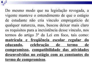Do mesmo modo que na legislação revogada, a
vigente manteve o entendimento de que o estágio
de estudante não cria vínculo empregatício de
qualquer natureza, mas, buscou deixar mais claro
os requisitos para a inexistência desse vínculo, nos
termos do artigo 3º da Lei em foco, tais como:
matrícula e freqüência escolar regular do
educando,       celebração      de     termo      de
compromisso, compatibilidade das atividades
desenvolvidas no estágio com as constantes do
termo de compromisso.
 