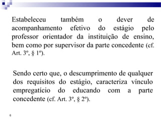 Estabeleceu     também      o      dever     de
    acompanhamento efetivo do estágio pelo
    professor orientador da instituição de ensino,
    bem como por supervisor da parte concedente (cf.
    Art. 3º, § 1º).


    Sendo certo que, o descumprimento de qualquer
    dos requisitos do estágio, caracteriza vínculo
    empregatício do educando com a parte
    concedente (cf. Art. 3º, § 2º).

6
 
