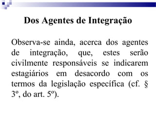 Dos Agentes de Integração

Observa-se ainda, acerca dos agentes
de integração, que, estes serão
civilmente responsáveis se indicarem
estagiários em desacordo com os
termos da legislação específica (cf. §
3º, do art. 5º).
 