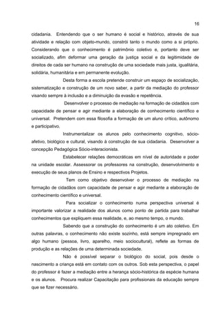 cidadania. Entendendo que o ser humano é social e histórico, através de sua
atividade e relação com objeto-mundo, constrói tanto o mundo como a si próprio.
Considerando que o conhecimento é patrimônio coletivo e, portanto deve ser
socializado, afim deformar uma geração da justiça social e da legitimidade de
direitos de cada ser humano na construção de uma sociedade mais justa, igualitária,
solidária, humanitária e em permanente evolução.
Desta forma a escola pretende construir um espaço de socialização,
sistematização e construção de um novo saber, a partir da mediação do professor
visando sempre à inclusão e a diminuição da evasão e repetência.
Desenvolver o processo de mediação na formação de cidadãos com
capacidade de pensar e agir mediante a elaboração de conhecimento científico e
universal. Pretendem com essa filosofia a formação de um aluno crítico, autônomo
e participativo.
Instrumentalizar os alunos pelo conhecimento cognitivo, sócio-
afetivo, biológico e cultural, visando à construção de sua cidadania. Desenvolver a
concepção Pedagógica Sócio-interacionista.
Estabelecer relações democráticas em nível de autoridade e poder
na unidade escolar. Assessorar os professores na construção, desenvolvimento e
execução de seus planos de Ensino e respectivos Projetos.
Tem como objetivo desenvolver o processo de mediação na
formação de cidadãos com capacidade de pensar e agir mediante a elaboração de
conhecimento científico e universal.
Para socializar o conhecimento numa perspectiva universal é
importante valorizar a realidade dos alunos como ponto de partida para trabalhar
conhecimentos que expliquem essa realidade, e, ao mesmo tempo, o mundo.
Sabendo que a construção do conhecimento é um ato coletivo. Em
outras palavras, o conhecimento não existe sozinho, está sempre impregnado em
algo humano (pessoa, livro, aparelho, meio sociocultural), reflete as formas de
produção e as relações de uma determinada sociedade.
Não é possível separar o biológico do social, pois desde o
nascimento a criança está em contato com os outros. Sob esta perspectiva, o papel
do professor é fazer a mediação entre a herança sócio-histórica da espécie humana
e os alunos. Procura realizar Capacitação para profissionais da educação sempre
que se fizer necessário.
16
 