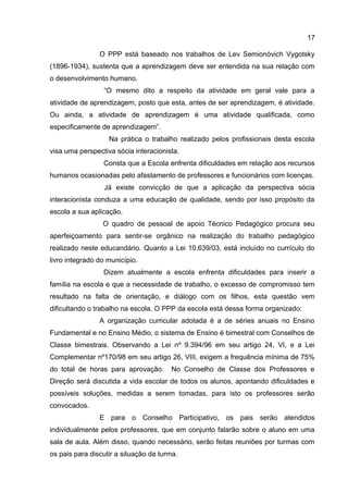 O PPP está baseado nos trabalhos de Lev Semionóvich Vygotsky
(1896-1934), sustenta que a aprendizagem deve ser entendida na sua relação com
o desenvolvimento humano.
“O mesmo dito a respeito da atividade em geral vale para a
atividade de aprendizagem, posto que esta, antes de ser aprendizagem, é atividade.
Ou ainda, a atividade de aprendizagem é uma atividade qualificada, como
especificamente de aprendizagem”.
Na prática o trabalho realizado pelos profissionais desta escola
visa uma perspectiva sócia interacionista.
Consta que a Escola enfrenta dificuldades em relação aos recursos
humanos ocasionadas pelo afastamento de professores e funcionários com licenças.
Já existe convicção de que a aplicação da perspectiva sócia
interacionista conduza a uma educação de qualidade, sendo por isso propósito da
escola a sua aplicação.
O quadro de pessoal de apoio Técnico Pedagógico procura seu
aperfeiçoamento para sentir-se orgânico na realização do trabalho pedagógico
realizado neste educandário. Quanto a Lei 10.639/03, está incluído no currículo do
livro integrado do município.
Dizem atualmente a escola enfrenta dificuldades para inserir a
família na escola e que a necessidade de trabalho, o excesso de compromisso tem
resultado na falta de orientação, e diálogo com os filhos, esta questão vem
dificultando o trabalho na escola. O PPP da escola está dessa forma organizado:
A organização curricular adotada é a de séries anuais no Ensino
Fundamental e no Ensino Médio, o sistema de Ensino é bimestral com Conselhos de
Classe bimestrais. Observando a Lei nº 9.394/96 em seu artigo 24, VI, e a Lei
Complementar nº170/98 em seu artigo 26, VIII, exigem a frequência mínima de 75%
do total de horas para aprovação. No Conselho de Classe dos Professores e
Direção será discutida a vida escolar de todos os alunos, apontando dificuldades e
possíveis soluções, medidas a serem tomadas, para isto os professores serão
convocados.
E para o Conselho Participativo, os pais serão atendidos
individualmente pelos professores, que em conjunto falarão sobre o aluno em uma
sala de aula. Além disso, quando necessário, serão feitas reuniões por turmas com
os pais para discutir a situação da turma.
17
 