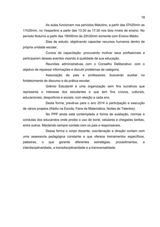 As aulas funcionam nos períodos Matutino, a partir das 07h25min as
11h25min, no Vespertino a partir das 13:30 as 17:30 nos dois níveis de ensino. No
período Noturno a partir das 19h00min às 22h30min somente com Ensino Médio.
Dias de estudo: objetivando capacitar recursos humanos dentro de
própria unidade escolar.
Cursos de capacitação: procurando motivar seus profissionais a
participarem desses eventos visando à qualidade de sua educação.
Reuniões administrativas com o Conselho Deliberativo: com o
objetivo de repassar informações e discutir problemas de categoria.
Associação de pais e professores: buscando auxiliar no
fortalecimento do discurso e da prática escolar.
Grêmio Estudantil é uma organização sem fins lucrativos que
representa o interesse dos estudantes e que tem fins cívicos, culturais,
educacionais, desportivos e sociais, com eleição a cada ano.
Desta forma, prevê-se para o ano 2014 a participação e execução
de vários projetos (Rádio na Escola, Feira da Matemática, Noites de Talentos).
No PPP ainda está contemplada a forma de avaliação, normas e
condutas dos educandos onde proíbe o uso de boné, celulares e chegadas tardias,
entre outros. Mantendo sempre contato com os pais e responsáveis.
Dessa forma o corpo docente, coordenação e direção contam com
uma assessoria pedagógica constante e que oferece treinamentos específicos,
palestras, o que garante diferentes estratégias, procedimentos, a
interdisciplinaridade, a transdisciplinaridade e a transversalidade.
18
 