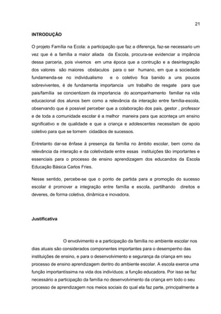 INTRODUÇÃO
O projeto Família na Ecola: a participação que faz a diferença, faz-se necessario um
vez que é a família a maior aliada da Escola, procura-se evidenciar a impância
dessa parceria, pois vivemos em uma época que a contrução e a desintegração
dos valores são maiores obstaculos para o ser humano, em que a sociedade
fundamenda-se no individualismo e o coletivo fica banido a uns poucos
sobreviventes, é de fundamenta importancia um trabalho de resgate para que
pais/família se concientizem da importancia do acompanhamento familiar na vida
educacional dos alunos bem como a relevância da interação entre família-escola,
observando que é possivel perceber que a colaboração dos pais, gestor , professor
e de toda a comunidade escolar é a melhor maneira para que aconteça um ensino
significativo e de qualidade e que a criança e adolescentes necessitam de apoio
coletivo para que se tornem cidadãos de sucessos.
Entretanto dar-se ênfase á presença da família no âmbito escolar, bem como da
relevância da interação e da coletividade entre essas instituições tão importantes e
essenciais para o processo de ensino aprendizagem dos educandos da Escola
Educação Básica Carlos Fries.
Nesse sentido, percebe-se que o ponto de partida para a promoção do sucesso
escolar é promover a integração entre família e escola, partilhando direitos e
deveres, de forma coletiva, dinâmica e inovadora.
Justificativa
O envolvimento e a participação da família no ambiente escolar nos
dias atuais são considerados componentes importantes para o desempenho das
instituições de ensino, e para o desenvolvimento e segurança da criança em seu
processo de ensino aprendizagem dentro do ambiente escolar. A escola exerce uma
função importantíssima na vida dos indivíduos; a função educadora. Por isso se faz
necessário a participação da família no desenvolvimento da criança em todo o seu
processo de aprendizagem nos meios sociais do qual ela faz parte, principalmente a
21
 