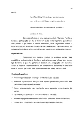 escola.
Içami Tiba (1996, p.140) nos diz que "o ambiente escolar
deve ser de uma instituição que complemente o ambiente
familiar do educando, os quais devem ser agradáveis e
geradores de afetos.
Dentre as reflexões do tema aqui apresentado "O projeto Família na
Escola: a participação que faz a diferença”, Outro ponto importante que abrange
este projeto é que família e escola caminhem juntas, objetivando sempre a
conscientização do aluno na construção do seu conhecimento, como também da sua
autonomia frente às decisões necessárias para o sucesso do ensino-aprendizagem.
Objetivo Geral
Desenvolver um trabalho coletivo no ambiente escolar onde
possibilite o conhecimento da família de cada criança, seus valores, bem como o
tipo de família a que elas pertencem. Estabelecer a integração entre Família x
Escola e propiciar a confraternização em comemoração ao término do ano letivo
entre as famílias que fazem parte do ambiente escolar e todo corpo docente.
Objetivos Específicos
 Promover palestras com psicólogos com tema educar e cuidar;
 Incentivar a participação dos pais nos eventos promovidos pela Escola bem
como nas apresentações dos alunos;
 Reunir bimestralmente com pais/família para apresentar o rendimento dos
alunos;
 Reunir com pais e alunos de baixo rendimento no bimestre;
 Apresentar projetos desenvolvidos pela Escola bem como avaliar sua eficácia;
 Fortalecer o Conselho Educacional através da participação dos pais;
22
 