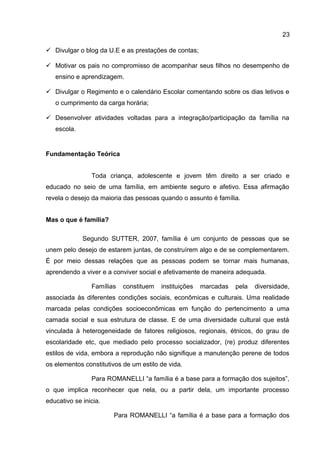  Divulgar o blog da U.E e as prestações de contas;
 Motivar os pais no compromisso de acompanhar seus filhos no desempenho de
ensino e aprendizagem.
 Divulgar o Regimento e o calendário Escolar comentando sobre os dias letivos e
o cumprimento da carga horária;
 Desenvolver atividades voltadas para a integração/participação da família na
escola.
Fundamentação Teórica
Toda criança, adolescente e jovem têm direito a ser criado e
educado no seio de uma família, em ambiente seguro e afetivo. Essa afirmação
revela o desejo da maioria das pessoas quando o assunto é família.
Mas o que é família?
Segundo SUTTER, 2007, família é um conjunto de pessoas que se
unem pelo desejo de estarem juntas, de construírem algo e de se complementarem.
É por meio dessas relações que as pessoas podem se tornar mais humanas,
aprendendo a viver e a conviver social e afetivamente de maneira adequada.
Famílias constituem instituições marcadas pela diversidade,
associada às diferentes condições sociais, econômicas e culturais. Uma realidade
marcada pelas condições socioeconômicas em função do pertencimento a uma
camada social e sua estrutura de classe. E de uma diversidade cultural que está
vinculada à heterogeneidade de fatores religiosos, regionais, étnicos, do grau de
escolaridade etc, que mediado pelo processo socializador, (re) produz diferentes
estilos de vida, embora a reprodução não signifique a manutenção perene de todos
os elementos constitutivos de um estilo de vida.
Para ROMANELLI “a família é a base para a formação dos sujeitos”,
o que implica reconhecer que nela, ou a partir dela, um importante processo
educativo se inicia.
Para ROMANELLI “a família é a base para a formação dos
23
 