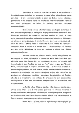 Com todas as mudanças ocorridas na família, é preciso reforçar a
importância dessa instituição e o seu papel fundamental na educação das futuras
gerações. E em complementaridade o papel do Estado numa articulação
permanente. Cabe à escola, frente aos desafios da contemporaneidade, promover
uma maior participação da família no processo educativo, evocando
responsabilidades.
No momento em que a família busca a escola para a matrícula do
filho inicia-se um processo de interação e de (re) conhecimento entre estas duas
instituições. Em ambas, os valores são colocados à mostra e à prova. A Escola
como espaço da diversidade anuncia ou denuncia em confronto com as diferenças e
os valores, as formas de educar da família. O mesmo ocorrendo com a escola sob o
olhar da família. Portanto, torna-se necessário buscar formas de promover a
articulação entre a Família e a Escola para o desenvolvimento do processo
educativo numa perspectiva da formação intelectual e afetiva das crianças,
adolescentes e jovens.
Quando falamos da “Parceria Família-Escola” não podemos nos
esquecer de um terceiro componente, o “filho-aluno”. Afinal é ele quem pode ser o
elo entre estas duas instituições, em permanente processo de mudança pela
incompletude de suas funções, ora pelo que “não” fazem ou pelo que “deveriam
fazer”, numa realidade de intensas transformações. Por mais que a escola e a
família estejam passando por uma “crise de valores” ou estejam sendo submetidas a
processos de mudanças nem sempre favoráveis, ambas são instituições que
precisam ser valorizadas e mantidas. Isso requer da sociedade e do Estado à
atenção e o investimento em políticas de fortalecimento com características
emancipatórias e não mais assistenciais compensatórias ou substitutivas, mas
complementares.
A família coloca filhos na escola e não alunos, a escola recebe
alunos e não filhos. Essa é uma questão que deve ser colocada no centro do
diálogo, considerar que não podem ser instituições em campos opostos, antagônicos
ou em disputa, mas que compartilham um mesmo objetivo, o de preparar melhor as
futuras gerações para que adquiram valores e saberes.
Diante disso, é que se propõe a implementação de um projeto que
25
 