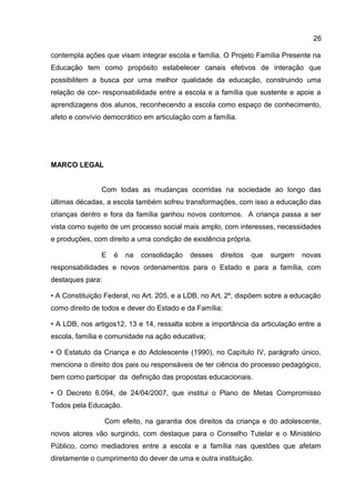 contempla ações que visam integrar escola e família. O Projeto Família Presente na
Educação tem como propósito estabelecer canais efetivos de interação que
possibilitem a busca por uma melhor qualidade da educação, construindo uma
relação de cor- responsabilidade entre a escola e a família que sustente e apoie a
aprendizagens dos alunos, reconhecendo a escola como espaço de conhecimento,
afeto e convívio democrático em articulação com a família.
MARCO LEGAL
Com todas as mudanças ocorridas na sociedade ao longo das
últimas décadas, a escola também sofreu transformações, com isso a educação das
crianças dentro e fora da família ganhou novos contornos. A criança passa a ser
vista como sujeito de um processo social mais amplo, com interesses, necessidades
e produções, com direito a uma condição de existência própria.
E é na consolidação desses direitos que surgem novas
responsabilidades e novos ordenamentos para o Estado e para a família, com
destaques para:
• A Constituição Federal, no Art. 205, e a LDB, no Art. 2º, dispõem sobre a educação
como direito de todos e dever do Estado e da Família;
• A LDB, nos artigos12, 13 e 14, ressalta sobre a importância da articulação entre a
escola, família e comunidade na ação educativa;
• O Estatuto da Criança e do Adolescente (1990), no Capítulo IV, parágrafo único,
menciona o direito dos pais ou responsáveis de ter ciência do processo pedagógico,
bem como participar da definição das propostas educacionais.
• O Decreto 6.094, de 24/04/2007, que institui o Plano de Metas Compromisso
Todos pela Educação.
Com efeito, na garantia dos direitos da criança e do adolescente,
novos atores vão surgindo, com destaque para o Conselho Tutelar e o Ministério
Público, como mediadores entre a escola e a família nas questões que afetam
diretamente o cumprimento do dever de uma e outra instituição.
26
 