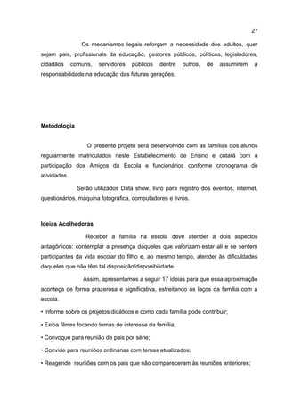 Os mecanismos legais reforçam a necessidade dos adultos, quer
sejam pais, profissionais da educação, gestores públicos, políticos, legisladores,
cidadãos comuns, servidores públicos dentre outros, de assumirem a
responsabilidade na educação das futuras gerações.
Metodologia
O presente projeto será desenvolvido com as famílias dos alunos
regularmente matriculados neste Estabelecimento de Ensino e cotará com a
participação dos Amigos da Escola e funcionários conforme cronograma de
atividades.
Serão utilizados Data show, livro para registro dos eventos, internet,
questionários, máquina fotográfica, computadores e livros.
Ideias Acolhedoras
Receber a família na escola deve atender a dois aspectos
antagônicos: contemplar a presença daqueles que valorizam estar ali e se sentem
participantes da vida escolar do filho e, ao mesmo tempo, atender às dificuldades
daqueles que não têm tal disposição/disponibilidade.
Assim, apresentamos a seguir 17 ideias para que essa aproximação
aconteça de forma prazerosa e significativa, estreitando os laços da família com a
escola.
• Informe sobre os projetos didáticos e como cada família pode contribuir;
• Exiba filmes focando temas de interesse da família;
• Convoque para reunião de pais por série;
• Convide para reuniões ordinárias com temas atualizados;
• Reagende reuniões com os pais que não compareceram às reuniões anteriores;
27
 