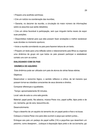 • Prepare uma acolhida carinhosa;
• Crie um rodízio na coordenação das reuniões;
• Garanta, no decorrer da reunião, a circulação do maior número de informações
sobre os assuntos que serão debatidos;
• Crie um clima favorável à participação, sem que ninguém tenha receio de expor
suas posições;
• Disponibilize material para que eles possam fazer anotações e melhor esclarecer
suas dúvidas no momento oportuno;
• Inicie a reunião convidando os pais para fazerem leitura de um texto;
• Prepare um texto para uma reflexão sobre o relacionamento pais-filhos ou organize
uma dinâmica de grupo em que todos os pais possam participar e estabelecer
contato uns com os outros;
DIALOGANDO COM OS PAIS
DINÂMICA DO AQUÁRIO
Esta dinâmica pode ser utilizada com pais de alunos de várias faixas etárias.
Objetivos:
Desenvolver o raciocínio lógico, o sentido reflexivo e crítico, de tal maneira que
possam tornar-se cidadãos conscientes de seus deveres e direitos.
Comparar diferenças e igualdades.
Tempo: aproximadamente 50 minutos.
Local: sala de aula ou uma sala grande.
Material: papel pardo, fita adesiva, música Peixe vivo, papel sulfite, lápis preto e de
cor, borracha, giz de cera, tesourinha etc.
Desenvolvimento:
Faça o desenho de um aquário do tamanho de um papel pardo e fixe-o na lousa.
Coloque a música Peixe vivo para eles ouvirem e peça que cantem juntos...
Entregue aos pais um pedaço de papel sulfite (1/4) e peça-lhes que desenhem um
peixinho, como desejarem... (coloque à disposição lápis preto e de cor,borracha, giz
29
 
