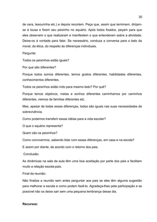 de cera, tesourinha etc.) e depois recortem. Peça que, assim que terminem, dirijam-
se à lousa e fixem seu peixinho no aquário. Após todos fixados, peçam para que
eles observem o que realizaram e manifestem o que entenderam sobre a atividade.
Deixe-os à vontade para falar. Se necessário, conduza a conversa para o lado da
moral, da ética, do respeito às diferenças individuais.
Pergunte:
Todos os peixinhos estão iguais?
Por que são diferentes?
Porque todos somos diferentes, temos gostos diferentes, habilidades diferentes,
conhecimentos diferentes.
Todos os peixinhos estão indo para mesmo lado? Por quê?
Porque temos objetivos, metas e sonhos diferentes caminhamos por caminhos
diferentes, viemos de famílias diferentes etc.
Mas, apesar de todas essas diferenças, todos são iguais nas suas necessidades de
sobrevivência.
Como podemos transferir essas idéias para a vida escolar?
O que o aquário representa?
Quem são os peixinhos?
Como convivermos, sabendo lidar com essas diferenças, em casa e na escola?
E assim por diante, de acordo com o retorno dos pais.
Conclusão:
As dinâmicas na sala de aula têm uma boa aceitação por parte dos pais e facilitam
muito a relação escola-pais.
Final da reunião:
Não finalize a reunião sem antes perguntar aos pais se eles têm alguma sugestão
para melhorar a escola e como podem fazê-lo. Agradeça-lhes pela participação e se
possível não os deixe sair sem uma pequena lembrança desse dia.
Recursos:
30
 