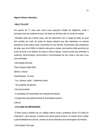 Alguns filmes indicados:
• BILLY ELLIOT
Um garoto de 11 anos que mora numa pequena cidade da Inglaterra, onde o
principal meio de sustento do pai e de todas as famílias são as minas da cidade.
Obrigado pelo pai a treinar boxe, ele fica fascinado com a magia do balé, ao qual
tem contato por meio de aulas de dança clássica que são realizadas na mesma
academia onde pratica boxe, escondido de sua família. Incentivado pela professora
de balé, que vê em Billy um talento nato para a dança, ele resolve então pendurar as
luvas de boxe e se dedicar de corpo e alma à dança, mesmo tendo que enfrentar a
violência, discriminação, preconceito e contrariedade de seu irmão e seu pai à sua
nova atividade.
Informação técnicas
Título Original: Billy Elliot
Gênero: Drama
Classificação: 12 anos
“Luz, câmera, ação” - refletindo sobre:
• As questões de gênero
• Os preconceitos
• A aceitação da diversidade nas relações familiares.
• O papel dos educadores frente à diversidade social e
cultural.
• O CLUBE DO IMPERADOR
O filme conta a história de um colégio interno onde o professor forma “O Clube do
Imperador”, para estudar a história da cultura greco-romana. O mestre tenta moldar
a personalidade dos alunos, usando os bons exemplos dos ersonagens da história.
Informações Técnicas:
31
 