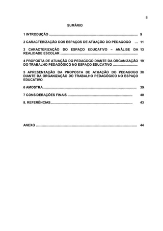 SUMÁRIO
1 INTRODUÇÃO ................................................................................................. 9
2 CARACTERIZAÇÃO DOS ESPAÇOS DE ATUAÇÃO DO PEDAGOGO … 11
3 CARACTERIZAÇÃO DO ESPAÇO EDUCATIVO – ANÁLISE DA
REALIDADE ESCOLAR .....................................................................................
13
4 PROPOSTA DE ATUAÇÃO DO PEDAGOGO DIANTE DA ORGANIZAÇÃO
DO TRABALHO PEDAGÓGICO NO ESPAÇO EDUCATIVO ...........................
19
5 APRESENTAÇÃO DA PROPOSTA DE ATUAÇÃO DO PEDAGOGO
DIANTE DA ORGANIZAÇÃO DO TRABALHO PEDAGÓGICO NO ESPAÇO
EDUCATIVO
38
6 AMOSTRA....................................................................................................... 39
7 CONSIDERAÇÕES FINAIS ....................................................................... 40
8. REFERÊNCIAS.......................................................................................... 43
ANEXO ............................................................................................................... 44
8
 