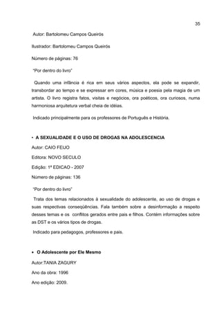 Autor: Bartolomeu Campos Queirós
Ilustrador: Bartolomeu Campos Queirós
Número de páginas: 76
“Por dentro do livro”
Quando uma infância é rica em seus vários aspectos, ela pode se expandir,
transbordar ao tempo e se expressar em cores, música e poesia pela magia de um
artista. O livro registra fatos, visitas e negócios, ora poéticos, ora curiosos, numa
harmoniosa arquitetura verbal cheia de idéias.
Indicado principalmente para os professores de Português e História.
• A SEXUALIDADE E O USO DE DROGAS NA ADOLESCENCIA
Autor: CAIO FEIJO
Editora: NOVO SECULO
Edição: 1ª EDICAO - 2007
Número de páginas: 136
“Por dentro do livro”
Trata dos temas relacionados à sexualidade do adolescente, ao uso de drogas e
suas respectivas conseqüências. Fala também sobre a desinformação a respeito
desses temas e os conflitos gerados entre pais e filhos. Contém informações sobre
as DST e os vários tipos de drogas.
Indicado para pedagogos, professores e pais.
• O Adolescente por Ele Mesmo
Autor:TANIA ZAGURY
Ano da obra: 1996
Ano edição: 2009.
35
 