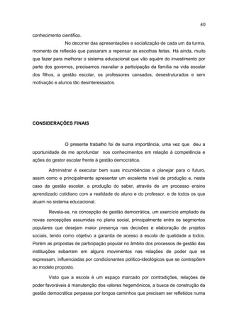 conhecimento cientifico.
No decorrer das apresentações e socialização de cada um da turma,
momento de reflexão que passaram a repensar as escolhas feitas. Há ainda, muito
que fazer para melhorar o sistema educacional que vão aquém do investimento por
parte dos governos, precisamos reavaliar a participação da família na vida escolar
dos filhos, a gestão escolar, os professores cansados, desestruturados e sem
motivação e alunos tão desinteressados.
CONSIDERAÇÕES FINAIS
O presente trabalho foi de suma importância, uma vez que deu a
oportunidade de me aprofundar nos conhecimentos em relação à competência e
ações do gestor escolar frente à gestão democrática.
Administrar é executar bem suas incumbências e planejar para o futuro,
assim como e principalmente apresentar um excelente nível de produção e, neste
caso da gestão escolar, a produção do saber, através de um processo ensino
aprendizado cotidiano com a realidade do aluno e do professor, e de todos os que
atuam no sistema educacional.
Revela-se, na concepção de gestão democrática, um exercício ampliado de
novas concepções assumidas no plano social, principalmente entre os segmentos
populares que desejam maior presença nas decisões e elaboração de projetos
sociais, tendo como objetivo a garantia de acesso à escola de qualidade a todos.
Porém as propostas de participação popular no âmbito dos processos de gestão das
instituições esbarram em alguns movimentos nas relações de poder que se
expressam, influenciadas por condicionantes político-ideológicos que se contrapõem
ao modelo proposto.
Visto que a escola é um espaço marcado por contradições, relações de
poder favoráveis à manutenção dos valores hegemônicos, a busca de construção da
gestão democrática perpassa por longos caminhos que precisam ser refletidos numa
40
 