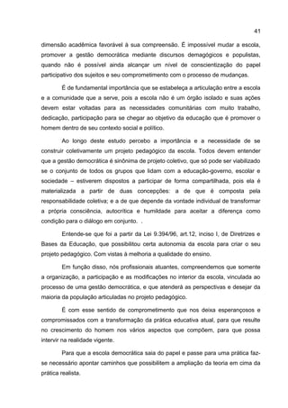 dimensão acadêmica favorável à sua compreensão. É impossível mudar a escola,
promover a gestão democrática mediante discursos demagógicos e populistas,
quando não é possível ainda alcançar um nível de conscientização do papel
participativo dos sujeitos e seu comprometimento com o processo de mudanças.
É de fundamental importância que se estabeleça a articulação entre a escola
e a comunidade que a serve, pois a escola não é um órgão isolado e suas ações
devem estar voltadas para as necessidades comunitárias com muito trabalho,
dedicação, participação para se chegar ao objetivo da educação que é promover o
homem dentro de seu contexto social e político.
Ao longo deste estudo percebo a importância e a necessidade de se
construir coletivamente um projeto pedagógico da escola. Todos devem entender
que a gestão democrática é sinônima de projeto coletivo, que só pode ser viabilizado
se o conjunto de todos os grupos que lidam com a educação-governo, escolar e
sociedade – estiverem dispostos a participar de forma compartilhada, pois ela é
materializada a partir de duas concepções: a de que é composta pela
responsabilidade coletiva; e a de que depende da vontade individual de transformar
a própria consciência, autocrítica e humildade para aceitar a diferença como
condição para o diálogo em conjunto. .
Entende-se que foi a partir da Lei 9.394/96, art.12, inciso I, de Diretrizes e
Bases da Educação, que possibilitou certa autonomia da escola para criar o seu
projeto pedagógico. Com vistas à melhoria a qualidade do ensino.
Em função disso, nós profissionais atuantes, compreendemos que somente
a organização, a participação e as modificações no interior da escola, vinculada ao
processo de uma gestão democrática, e que atenderá as perspectivas e desejar da
maioria da população articuladas no projeto pedagógico.
É com esse sentido de comprometimento que nos deixa esperançosos e
compromissados com a transformação da prática educativa atual, para que resulte
no crescimento do homem nos vários aspectos que compõem, para que possa
intervir na realidade vigente.
Para que a escola democrática saia do papel e passe para uma prática faz-
se necessário apontar caminhos que possibilitem a ampliação da teoria em cima da
prática realista.
41
 