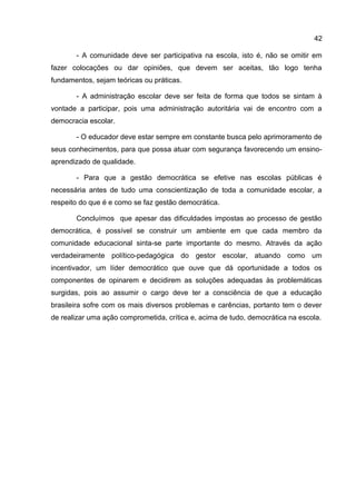 - A comunidade deve ser participativa na escola, isto é, não se omitir em
fazer colocações ou dar opiniões, que devem ser aceitas, tão logo tenha
fundamentos, sejam teóricas ou práticas.
- A administração escolar deve ser feita de forma que todos se sintam à
vontade a participar, pois uma administração autoritária vai de encontro com a
democracia escolar.
- O educador deve estar sempre em constante busca pelo aprimoramento de
seus conhecimentos, para que possa atuar com segurança favorecendo um ensino-
aprendizado de qualidade.
- Para que a gestão democrática se efetive nas escolas públicas é
necessária antes de tudo uma conscientização de toda a comunidade escolar, a
respeito do que é e como se faz gestão democrática.
Concluímos que apesar das dificuldades impostas ao processo de gestão
democrática, é possível se construir um ambiente em que cada membro da
comunidade educacional sinta-se parte importante do mesmo. Através da ação
verdadeiramente político-pedagógica do gestor escolar, atuando como um
incentivador, um líder democrático que ouve que dá oportunidade a todos os
componentes de opinarem e decidirem as soluções adequadas às problemáticas
surgidas, pois ao assumir o cargo deve ter a consciência de que a educação
brasileira sofre com os mais diversos problemas e carências, portanto tem o dever
de realizar uma ação comprometida, crítica e, acima de tudo, democrática na escola.
42
 