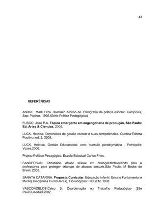 REFERÊNCIAS
ANDRE, Marli Eliza. Dalmazo Afonso de. Etnografia da prática escolar. Campinas,
Ssp: Papirus, 1995.(Série Prática Pedagógica)
FUSCO, José P.A. Tópico emergente em engeng=haria de produção. São Paulo:
Ed. Artes & Ciencias, 2005.
LUCK, Heloísa. Dimensões de gestão escolar e suas competências. Curitiba:Editora
Positivo, ed. 2. 2009.
LUCK, Heloísa. Gestão Educacional- uma questão paradigmática . Petrópolis:
Vozes,2006.
Projeto Político Pedagógico. Escola Estadual Carlos Fries.
SANDERSON, Christiane. Abuso sexual em crianças:fortalecendo pais e
professores para proteger crianças de abusos sexuais.São Paulo: M Books do
Brasil, 2005.
SANATA CATARINA. Proposta Curricular: Educação Infantil, Ensino Funtamental e
Medio( Disciplinas Curriculares). Florianópolis: COGEM, 1998
VASCONCELOS,Celso S. Coordenação no Trabalho Pedagógico- São
Paulo,Lisertad,2002.
43
 