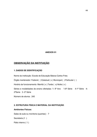 ANEXOS 01
OBSERVAÇÃO DA INSTITUIÇÃO
1. DADOS DE IDENTIFICAÇÃO
Nome da instituição: Escola de Educação Básica Carlos Fries
Órgão mantenedor: Federal ( ) Estadual ( x ) Municipal ( ) Particular ( )
Horário de funcionamento: Manhã ( x ) Tarde ( x) Noite ( x )
Séries e modalidades de ensino ofertadas: 1- 8º Ano 1-8º Série 4-1º Série 4-
2ªSerie 3 -3º Série
Número de alunos: 245
2. ESTRUTURA FÍSICA E MATERIAL DA INSTITUIÇÃO
Ambientes Físicos:
Salas de aula ou monitoria (quantas) : 7
Secretaria (1 )
Pátio interno ( 1 )
44
 