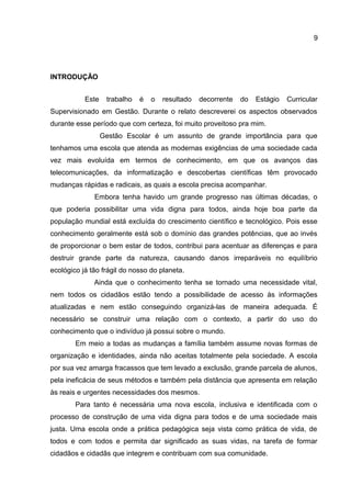 INTRODUÇÃO
Este trabalho é o resultado decorrente do Estágio Curricular
Supervisionado em Gestão. Durante o relato descreverei os aspectos observados
durante esse período que com certeza, foi muito proveitoso pra mim.
Gestão Escolar é um assunto de grande importância para que
tenhamos uma escola que atenda as modernas exigências de uma sociedade cada
vez mais evoluída em termos de conhecimento, em que os avanços das
telecomunicações, da informatização e descobertas científicas têm provocado
mudanças rápidas e radicais, as quais a escola precisa acompanhar.
Embora tenha havido um grande progresso nas últimas décadas, o
que poderia possibilitar uma vida digna para todos, ainda hoje boa parte da
população mundial está excluída do crescimento científico e tecnológico. Pois esse
conhecimento geralmente está sob o domínio das grandes potências, que ao invés
de proporcionar o bem estar de todos, contribui para acentuar as diferenças e para
destruir grande parte da natureza, causando danos irreparáveis no equilíbrio
ecológico já tão frágil do nosso do planeta.
Ainda que o conhecimento tenha se tornado uma necessidade vital,
nem todos os cidadãos estão tendo a possibilidade de acesso às informações
atualizadas e nem estão conseguindo organizá-las de maneira adequada. É
necessário se construir uma relação com o contexto, a partir do uso do
conhecimento que o indivíduo já possui sobre o mundo.
Em meio a todas as mudanças a família também assume novas formas de
organização e identidades, ainda não aceitas totalmente pela sociedade. A escola
por sua vez amarga fracassos que tem levado a exclusão, grande parcela de alunos,
pela ineficácia de seus métodos e também pela distância que apresenta em relação
às reais e urgentes necessidades dos mesmos.
Para tanto é necessária uma nova escola, inclusiva e identificada com o
processo de construção de uma vida digna para todos e de uma sociedade mais
justa. Uma escola onde a prática pedagógica seja vista como prática de vida, de
todos e com todos e permita dar significado as suas vidas, na tarefa de formar
cidadãos e cidadãs que integrem e contribuam com sua comunidade.
9
 