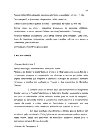 Acervo bibliográfico adequado ao público atendido - quantidade ( x ) sim ( ) não
Outros especificar (romances, de pesquisa, didáticos outros):
Videoteca adequada ao público atendido - quantidade de vídeos ou dvd: não
Outros videos ou dvds - especificar (romances, de pesquisa, didáticos,
paradidáticos, tv escola, outros) DVD de pesquisa (Documentário Discovery)
Materiais didáticos (especificar): Várias obras literárias para professor . Data show,
livros de dinâmicas pedagogicas, coleção para trabalhar valores com alunas e
professores, planos de curso .
Outros (quais): Coletânias pedagogicas
3. PROFISSIONAIS
- Número de diretores: 1
Tempo de atuação do diretor nesta instituição: 3 anos
Atribições do diretor: O Diretor também promove a integração entre escola, família e
comunidade; assegura o cumprimento das diretrizes e normas propostas pelos
órgãos competentes que integram a Secretaria Municipal da Educação. Também
homologa a escolha dos professores, Tutores e dos integrantes do Conselho
Diretivo.
É também função do Diretor zelar pelo cumprimento do Regimento
Escolar; aprovar o Projeto Pedagógico e o Calendário Escolar; representar a escola
em todas as solenidades cívicas, culturais, sociais para as quais for designado,
convocado ou convidado; manter a Mantenedora informada sobre o funcionamento
regular da escola e avaliar todos os funcionários e professores sob sua
responsabilidade tendo como referência: a filosofia e os objetivos da escola.
Em seus eventuais impedimentos o Diretor poderá também ser
substituído pelo coordenador Pedagógico ou por pessoa que componha a equipe,
nessa ordem, desde que portadores da habilitação específica exigida para o
exercício do cargo de Diretor de escola.
- Número de Pedagogos: 1
46
 