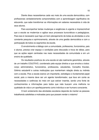 Diante disso necessitamos cada vez mais de uma escola democrática, com
profissionais verdadeiramente comprometidos com a aprendizagem significativa do
educando, que sabe transformar as informações em saberes necessários à vida de
seus alunos.
Para acompanhar tantas mudanças e exigências é urgente e imprescindível
que a escola se modernize e agilize seus processos burocráticos e pedagógicos.
Para isso é necessário que haja um bom planejamento de todas as atividades e uma
constante pesquisa e aprimoramento, através de uma gestão democrática e com a
participação de todos os segmentos da escola.
O envolvimento e diálogo com a comunidade, professores, funcionários, pais
e alunos, precisa criar espaço e condições para discussão e troca de idéias, para
que as ações sejam centradas nas reais necessidades da comunidade e em um
ensino de qualidade.
Os resultados positivos de uma escola só são realmente garantidos, através
de um trabalho COLETIVO, coordenado pela equipe diretiva e que envolva a todos:
corpo administrativo, funcionários, professores, estudantes, Conselho Escolar,
Grêmio estudantil e outras instituições que mantenham relação direta ou indireta
com a escola. Pois a escola exerce um importante, estratégico e fundamental papel
social, pois a mesma deve ser um agente transformador, que leva em conta as
necessidades e carências do meio em que estiver inserida, sendo uma fonte de
conhecimentos e informações para todos que nela buscam uma melhoria na
qualidade de vida e um aperfeiçoamento como indivíduo e ser humano consciente.
O bom andamento das atividades escolares depende de manter as pessoas
trabalhando satisfeitas e motivadas para que possam render o máximo!
10
 