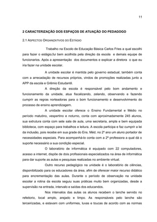 2 CARACTERIZAÇÃO DOS ESPAÇOS DE ATUAÇÃO DO PEDAGOGO
2.1 ASPECTOS ORGANIZATIVOS DO ESTÁGIO
Trabalho na Escolo de Educação Básica Carlos Fries a qual escolhi
para fazer o estágio,fui bem acolhida pela direção da escola e demais equipe de
funcionarios. Após a apresentação dos documentos e explicar a diretora o que eu
iria fazer na unidade escolar.
A unidade escolar é mantida pelo governo estadual, também conta
com a arrecadação de recursos próprios, vindos de promoções realizadas junto a
APP da escola e Grêmio Estudantil.
A direção da escola é responsável pelo bom andamento e
funcionamento da unidade, atua fiscalizando, zelando, observando e fazendo
cumprir as regras norteadoras para o bom funcionamento e desenvolvimento do
processo de ensino aprendizagem.
A unidade escolar oferece o Ensino Fundamental e Médio no
período matutino, vespertino e noturno, conta com aproximadamente 245 alunos,
sua extrutura conta com sete sala de aula, uma secretaria, ampla e bem equipada
biblioteca, com espaço para trabalhos e leitura. A escola participa e faz cumprir a lei
da inclusão, pois recebe em sua grade do Ens. Méd. no 2º ano um aluno portador de
necessidades especiais. Para acompanhá-lo conta com a 2ª professora a qual dá o
suporte necessário a sua condição especial.
O laboratório de informática é equipado com 22 computadores,
acesso a internet, dispõe de dois profissionais especializados na área de informática
para dar suporte as aulas e pesquisas realizadas no ambiente virtual.
Outro recurso pedagógico na unidade é o laboratório de ciências,
disponibilizado para os educadores da área, afim de oferecer maior recurso didático
para encrementação das aulas. Durante o período de observação na unidade
escolar a rotina da escola seguiu suas práticas muito bem organizadas, desde a
supervisão na entrada, intervalo e saídas dos educandos.
Nos intervalos das aulas os alunos recebem o lanche servido no
refeitorio, local amplo, arejado e limpo. As responsáveis pelo lanche são
terceirizadas, e estavam com uniformes, luvas e toucas de acordo com as normas
11
 