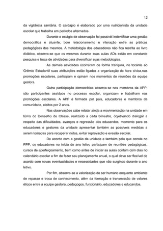 da vigilância sanitária. O cardapio é elaborado por uma nutricionista da unidade
escolar que trabalha em períodos alternados.
Durante o estágio de observação foi possivél indentificar uma gestão
democrática e atuante, bom relacionamento e interação entre as práticas
pedagógicas dos mesmos. A metodologia dos educadores não fica restrita ao livro
didático, observa-se que os mesmos durante suas aulas ADs estão em constante
pesquisa e troca de atividades para diversificar suas metodologias.
As demais atividades ocorreram de forma tranquila, no tocante ao
Grêmio Estudantil suas atribuições estão ligadas a organização da hora cívica,nas
promoções escolares, participam e opinam nos momentos de reuniões da equipe
gestora.
Outra participação democrática observa-se nos membros da APP,
são participantes assíduos no processo escolar, organizam e trabalham nas
promoções escolares. A APP é formada por pais, educadores e membros da
comunidade, eleitos por 2 anos.
Nas observações cabe relatar ainda a movimentação na unidade em
torno do Conselho de Classe, realizado a cada bimestre, objetivando dialogar a
respeito das dificuldades, avanços e regressão dos educandos, momento para os
educadores e gestores da unidade apresentar também as possiveis medidas a
serem tomadas para recuperar notas, evitar reprovação e evasão escolar.
De acordo com a gestão da unidade e também pelo que consta no
PPP, os educadores no início do ano letivo participam de reuniões pedagógicas,
cursos de aperfeiçoamento, bem como antes de iniciar as aulas contam com dias no
calendário escolar a fim de fazer seu planejamento anual, o qual deve ser flexível de
acordo com novas eventualidades e necessidades que vão surgindo durante o ano
letivo.
Por fim, observa-se a valorização do ser humano enquanto ambiente
de repasse e troca de conhecimento, além da formação e transmissão de valores
éticos entre a equipe gestora, pedagogos, funcionário, educadores e educandos.
12
 
