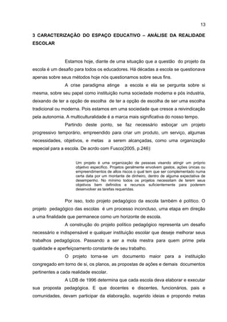 3 CARACTERIZAÇÃO DO ESPAÇO EDUCATIVO – ANÁLISE DA REALIDADE
ESCOLAR
Estamos hoje, diante de uma situação que a questão do projeto da
escola é um desafio para todos os educadores. Há décadas a escola se questionava
apenas sobre seus métodos hoje nós questionamos sobre seus fins.
A crise paradigma atinge a escola e ela se pergunta sobre si
mesma, sobre seu papel como instituição numa sociedade moderna e pós industria,
deixando de ter a opção de escolha de ter a opção de escolha de ser uma escolha
tradicional ou moderna. Pois estamos em uma sociedade que cresce a reivindicação
pela autonomia. A multiculturalidade é a marca mais significativa do nosso tempo.
Partindo deste ponto, se faz necessário esboçar um projeto
progressivo temporário, empreendido para criar um produto, um serviço, algumas
necessidades, objetivos, e metas a serem alcançadas, como uma organização
especial para a escola. De acrdo com Fusco(2005, p.246):
Um projeto é uma organização de pessoas visando atingir um próprio
objetivo especifico. Projetos geralmente envolvem gastos, ações únicas ou
empreendimentos de altos riscos o qual tem que ser complementado numa
certa data por um montante de dinheiro, dentro de alguma expectativa de
desempenho. No mínimo todos os projetos necessitam de terem seus
objetivos bem definidos e recursos suficientemente para poderem
desenvolver as tarefas requeridas.
Por isso, todo projeto pedagógico da escola também é político. O
projeto pedagógico das escolas é um processo inconcluso, uma etapa em direção
a uma finalidade que permanece como um horizonte de escola.
A construção do projeto político pedagógico representa um desafio
necessário e indispensável e qualquer instituição escolar que deseje melhorar seus
trabalhos pedagógicos. Passando a ser a mola mestra para quem prime pela
qualidade e aperfeiçoamento constante de seu trabalho.
O projeto torna-se um documento maior para a instituição
congregado em torno de si, os planos, as propostas de ações e demais documentos
pertinentes a cada realidade escolar.
A LDB de 1996 determina que cada escola deva elaborar e executar
sua proposta pedagógica. E que docentes e discentes, funcionários, pais e
comunidades, devam participar da elaboração, sugerido ideias e propondo metas
13
 