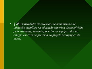 • § 3º As atividades de extensão, de monitorias e de
iniciação científica na educação superior, desenvolvidas
pelo estudante, somente poderão ser equiparadas ao
estágio em caso de previsão no projeto pedagógico do
curso.
 