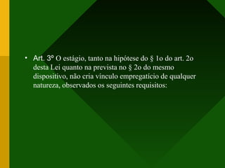• Art. 3º O estágio, tanto na hipótese do § 1o do art. 2o
desta Lei quanto na prevista no § 2o do mesmo
dispositivo, não cria vínculo empregatício de qualquer
natureza, observados os seguintes requisitos:
 