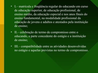 •
•
•
I.– matrícula e freqüência regular do educando em curso
de educação superior, de educação profissional, de
ensino médio, da educação especial e nos anos finais do
ensino fundamental, na modalidade profissional da
educação de jovens e adultos e atestados pela instituição
de ensino;
II.– celebração de termo de compromisso entre o
educando, a parte concedente do estágio e a instituição
de ensino;
III.– compatibilidade entre as atividades desenvolvidas
no estágio e aquelas previstas no termo de compromisso.
 