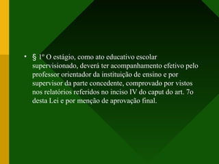 • § 1º O estágio, como ato educativo escolar
supervisionado, deverá ter acompanhamento efetivo pelo
professor orientador da instituição de ensino e por
supervisor da parte concedente, comprovado por vistos
nos relatórios referidos no inciso IV do caput do art. 7o
desta Lei e por menção de aprovação final.
 