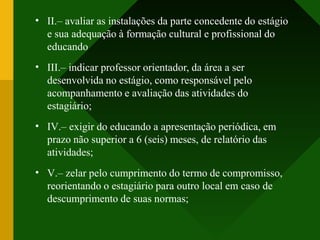 •
•
•
•
II.– avaliar as instalações da parte concedente do estágio
e sua adequação à formação cultural e profissional do
educando
III.– indicar professor orientador, da área a ser
desenvolvida no estágio, como responsável pelo
acompanhamento e avaliação das atividades do
estagiário;
IV.– exigir do educando a apresentação periódica, em
prazo não superior a 6 (seis) meses, de relatório das
atividades;
V.– zelar pelo cumprimento do termo de compromisso,
reorientando o estagiário para outro local em caso de
descumprimento de suas normas;
 