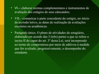 •
•
•
VI.– elaborar normas complementares e instrumentos de
avaliação dos estágios de seus educandos;
VII.– comunicar à parte concedente do estágio, no início
do período letivo, as datas de realização de avaliações
escolares ou acadêmicas.
Parágrafo único. O plano de atividades do estagiário,
elaborado em acordo das 3 (três) partes a que se refere o
inciso II do caput do art. 3º desta Lei, será incorporado
ao termo de compromisso por meio de aditivos à medida
que for avaliado, progressivamente, o desempenho do
estudante.
 
