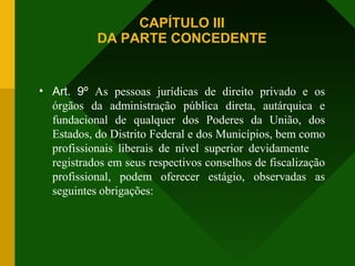 CAPÍTULO III
DA PARTE CONCEDENTE
• Art. 9º As pessoas jurídicas de direito privado e os
órgãos da administração pública direta, autárquica e
fundacional de qualquer dos Poderes da União, dos
Estados, do Distrito Federal e dos Municípios, bem como
profissionais liberais de nível superior devidamente
registrados em seus respectivos conselhos de fiscalização
profissional, podem oferecer estágio, observadas as
seguintes obrigações:
 