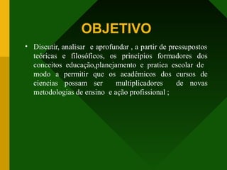 OBJETIVO
• Discutir, analisar e aprofundar , a partir de pressupostos
teóricas e filosóficos, os princípios formadores dos
conceitos educação,planejamento e pratica escolar de
modo a permitir que os acadêmicos dos cursos de
ciencias possam ser multiplicadores de novas
metodologias de ensino e ação profissional ;
 