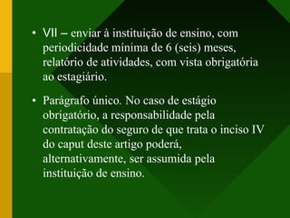 • VII – enviar à instituição de ensino, com
periodicidade mínima de 6 (seis) meses,
relatório de atividades, com vista obrigatória
ao estagiário.
• Parágrafo único. No caso de estágio
obrigatório, a responsabilidade pela
contratação do seguro de que trata o inciso IV
do caput deste artigo poderá,
alternativamente, ser assumida pela
instituição de ensino.
 