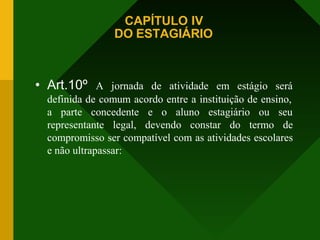 CAPÍTULO IV
DO ESTAGIÁRIO
• Art.10º A jornada de atividade em estágio será
definida de comum acordo entre a instituição de ensino,
a parte concedente e o aluno estagiário ou seu
representante legal, devendo constar do termo de
compromisso ser compatível com as atividades escolares
e não ultrapassar:
 