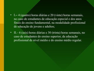 •
•
I.– 4 (quatro) horas diárias e 20 (vinte) horas semanais,
no caso de estudantes de educação especial e dos anos
finais do ensino fundamental, na modalidade profissional
de educação de jovens e adultos;
II.– 6 (seis) horas diárias e 30 (trinta) horas semanais, no
caso de estudantes do ensino superior, da educação
profissional de nível médio e do ensino médio regular.
 