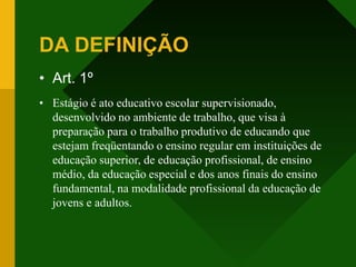DA DEFINIÇÃO
• Art. 1º
• Estágio é ato educativo escolar supervisionado,
desenvolvido no ambiente de trabalho, que visa à
preparação para o trabalho produtivo de educando que
estejam freqüentando o ensino regular em instituições de
educação superior, de educação profissional, de ensino
médio, da educação especial e dos anos finais do ensino
fundamental, na modalidade profissional da educação de
jovens e adultos.
 