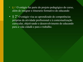 • § 1º O estágio faz parte do projeto pedagógico do curso,
além de integrar o itinerario formativo do educando
• § 2º O estágio visa ao aprendizado de competências
próprias da atividade profissional e à contextualização
curricular, objetivando o desenvolvimento do educando
para a vida cidadã e para o trabalho.
 