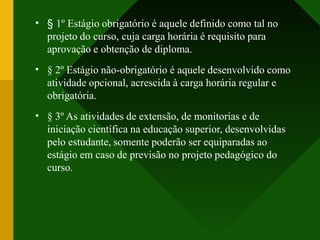 •
•
•
§ 1º Estágio obrigatório é aquele definido como tal no
projeto do curso, cuja carga horária é requisito para
aprovação e obtenção de diploma.
§ 2º Estágio não-obrigatório é aquele desenvolvido como
atividade opcional, acrescida à carga horária regular e
obrigatória.
§ 3º As atividades de extensão, de monitorias e de
iniciação científica na educação superior, desenvolvidas
pelo estudante, somente poderão ser equiparadas ao
estágio em caso de previsão no projeto pedagógico do
curso.
 