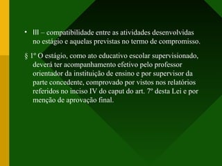 • III – compatibilidade entre as atividades desenvolvidas
no estágio e aquelas previstas no termo de compromisso.
§ 1º O estágio, como ato educativo escolar supervisionado,
deverá ter acompanhamento efetivo pelo professor
orientador da instituição de ensino e por supervisor da
parte concedente, comprovado por vistos nos relatórios
referidos no inciso IV do caput do art. 7º desta Lei e por
menção de aprovação final.
 
