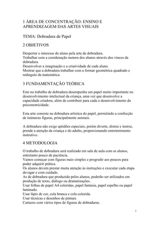 1 ÁREA DE CONCENTRAÇÃO: ENSINO E
APRENDIZAGEM DAS ARTES VISUAIS
TEMA: Dobradura de Papel
2 OBJETIVOS
Despertar o interesse do aluno pela arte de dobradura.
Trabalhar com a coordenação motora dos alunos através dos vincos da
dobradura.
Desenvolver a imaginação e a criatividade de cada aluno.
Mostrar que a dobradura trabalhar com a formar geométrica quadrado e
retângulo da matemática.
3 FUNDAMENTAÇÃO TEÓRICA
Este no trabalho de dobradura desempenha um papel muito importante no
desenvolvimento intelectual da criança, uma vez que desenvolve a
capacidade criadora, além de contribuir para cada o desenvolvimento da
psicomotricidade.
Esta arte consiste na dobradura artística do papel, permitindo a confecção
de inúmeras figuras, principalmente animais.
A dobradura não exige aptidões especiais, porém diverte, distrai e instrui,
prende a atenção da criança e do adulto, proporcionando entretenimento
instrutivo.
4 METODOLOGIA
O trabalho de dobradura será realizado em sala de aula com os alunos,
entretanto pouco de paciência.
Vamos começar com figuras mais simples e progredir aos poucos para
poder adquirir prática.
Os alunos devem prestar muita atenção ás instruções e executar cada etapa
devagar e com cuidado.
As de dobradura que produzido pelos alunos, poderão ser utilizados em
produção de texto, diálogo ou dramatizações.
Usar folhas de papel A4 coloridas, papel fantasia, papel espelho ou papel
laminado.
Usar lápis de cor, cola branca e cola colorida.
Usar técnicas e desenhos de pintura
Cartazes com vários tipos de figuras de dobraduras.
3
 